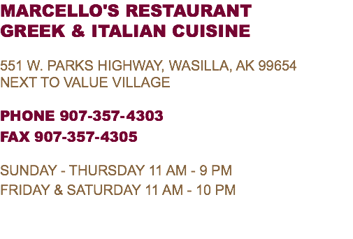 MARCELLO'S RESTAURANT GREEK & ITALIAN CUISINE 551 W. parks highway, wasilla, AK 99654 Next To VALUE VILLAGE PHONE 907-357-4303 FAX 907-357-4305 SUNDAY - THURSDAY 11 AM - 9 PM FRIDAY & SATURDAY 11 AM - 10 PM 